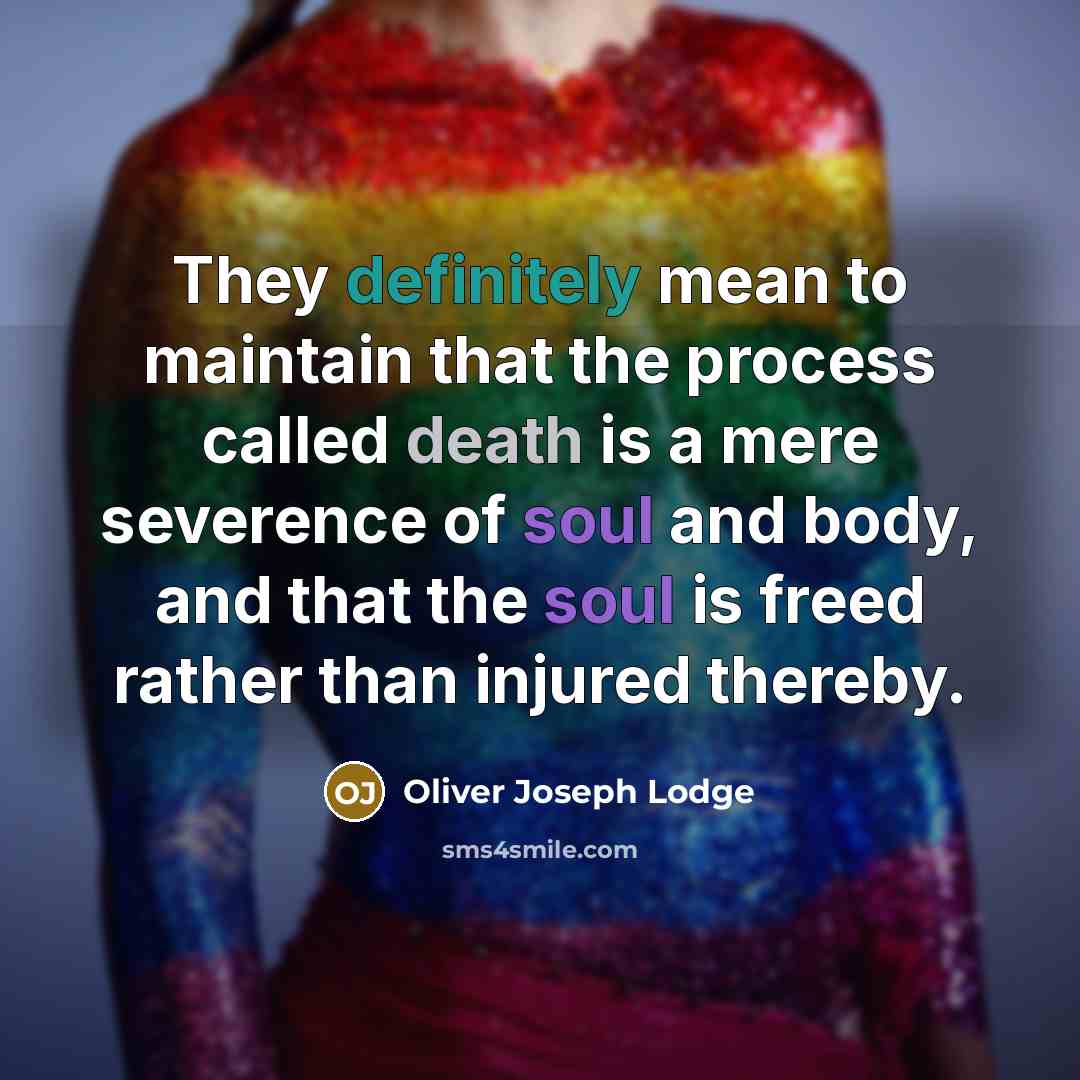 “They definitely mean to maintain that the process called death is a mere severence of soul and body, and that the soul is freed rather than injured thereby.” quote by Oliver Joseph Lodge