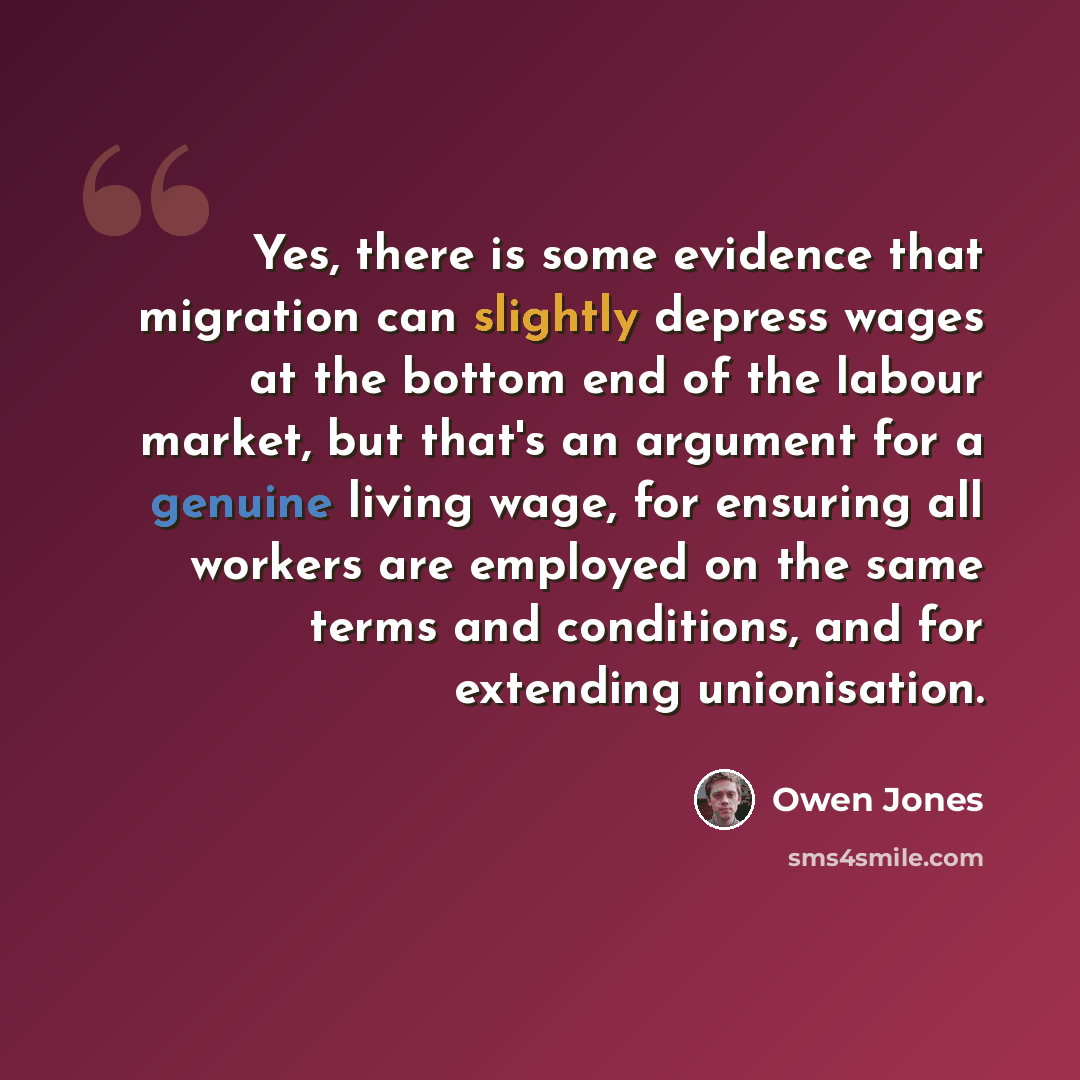 “Yes, there is some evidence that migration can slightly depress wages at the bottom end of the labour market, but that's an argument for a genuine living wage, for ensuring all workers are employed on the same terms and conditions, and for extending unionisation.” quote by Owen Jones