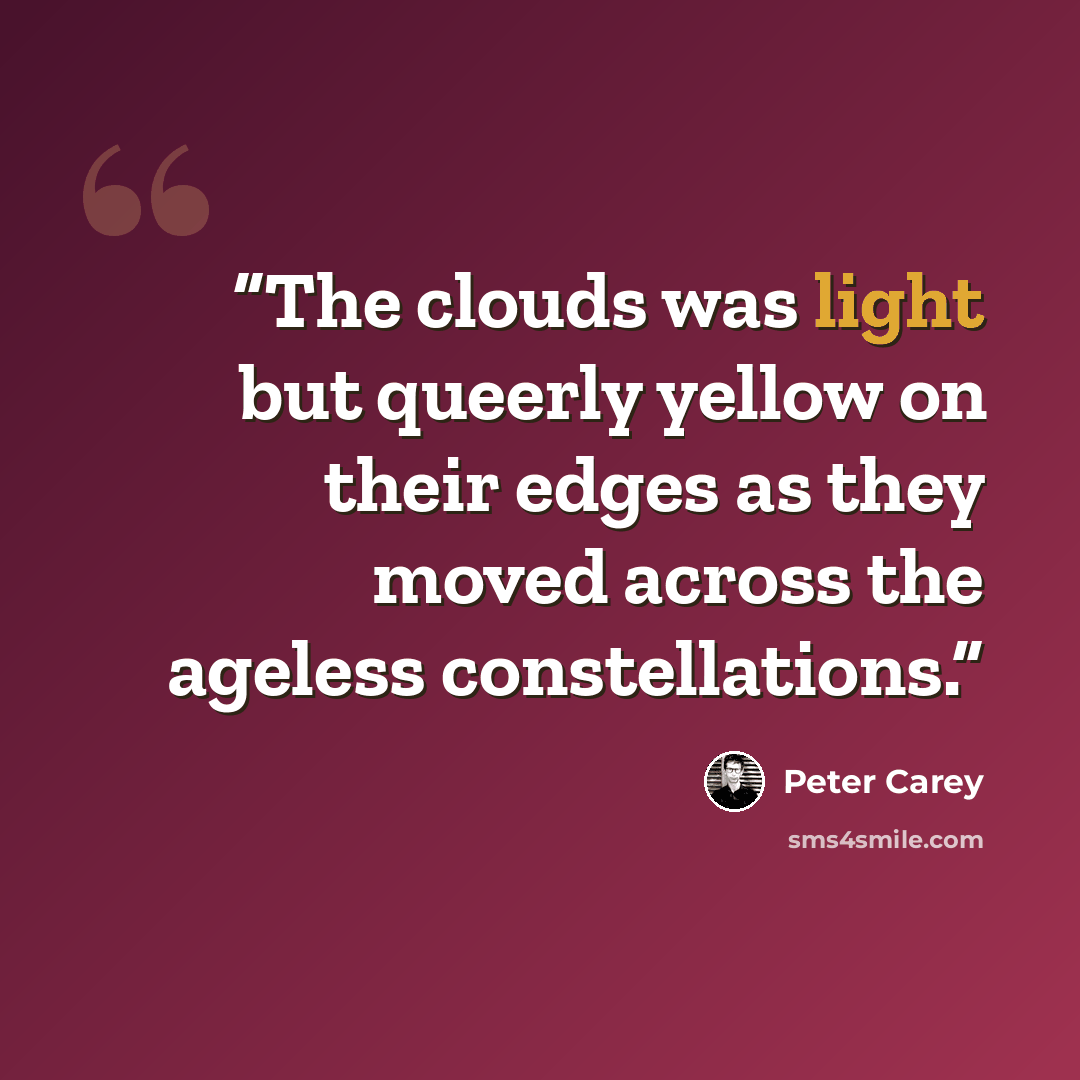 “The clouds was light but queerly yellow on their edges as they moved across the ageless constellations.” quote by Peter Carey
