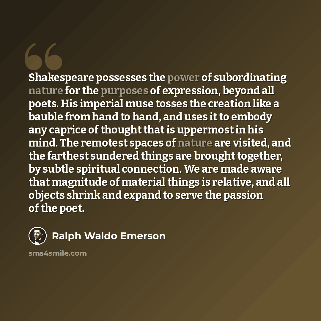 “Shakespeare possesses the power of subordinating nature for the purposes of expression, beyond all poets. His imperial muse tosses the creation like a bauble from hand to hand, and uses it to embody any caprice of thought that is uppermost in his mind. The remotest spaces of nature are visited…” quote by Ralph Waldo Emerson