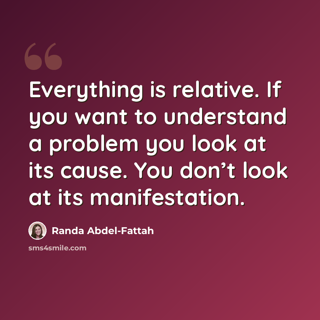 “Everything is relative. If you want to understand a problem you look at its cause. You don’t look at its manifestation.” quote by Randa Abdel-Fattah