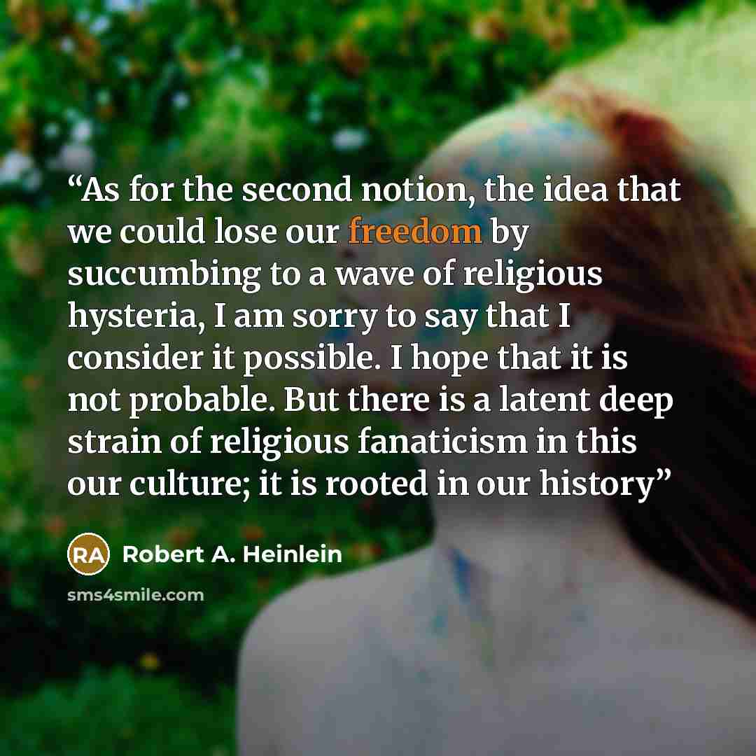 “As for the second notion, the idea that we could lose our freedom by succumbing to a wave of religious hysteria, I am sorry to say that I consider it possible. I hope that it is not probable. But there is a latent deep strain of religious fanaticism in this our culture; it is rooted in our history” quote by Robert A. Heinlein