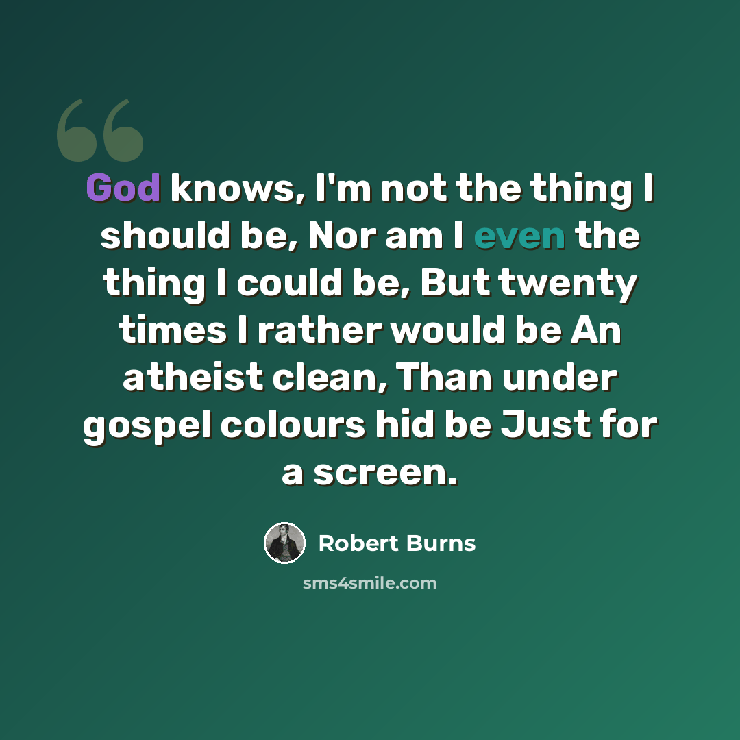 “God knows, I'm not the thing I should be, Nor am I even the thing I could be, But twenty times I rather would be An atheist clean, Than under gospel colours hid be Just for a screen.” quote by Robert Burns