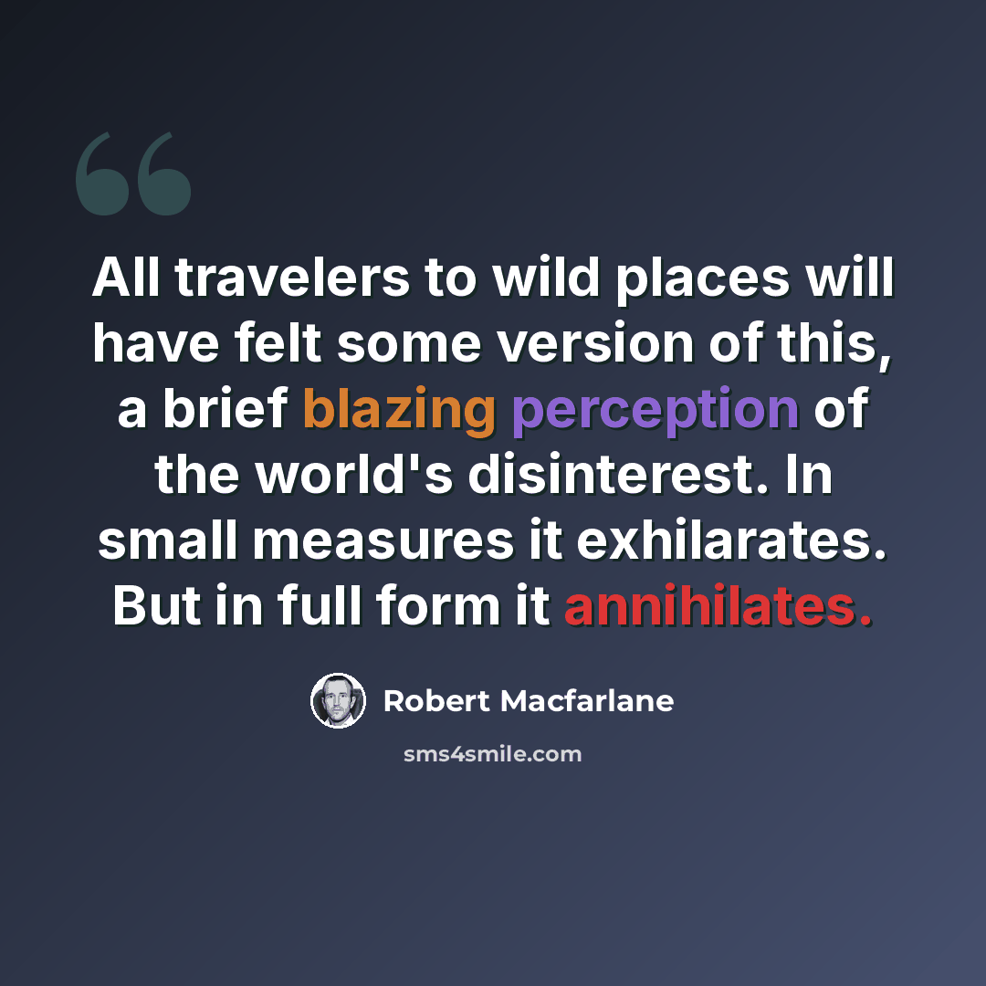 “All travelers to wild places will have felt some version of this, a brief blazing perception of the world's disinterest. In small measures it exhilarates. But in full form it annihilates.” quote by Robert Macfarlane