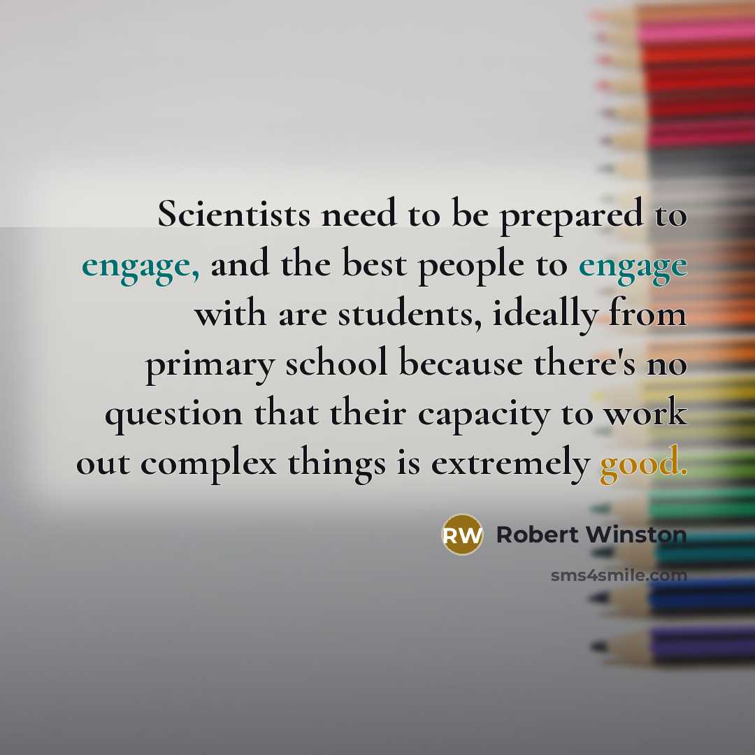 “Scientists need to be prepared to engage, and the best people to engage with are students, ideally from primary school because there's no question that their capacity to work out complex things is extremely good.” quote by Robert Winston
