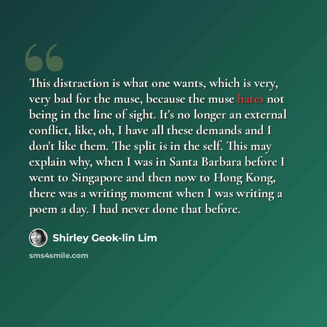 “This distraction is what one wants, which is very, very bad for the muse, because the muse hates not being in the line of sight. It's no longer an external conflict, like, oh, I have all these demands and I don't like them. The split is in the self. This may explain why, when I was in Santa…” quote by Shirley Geok-lin Lim