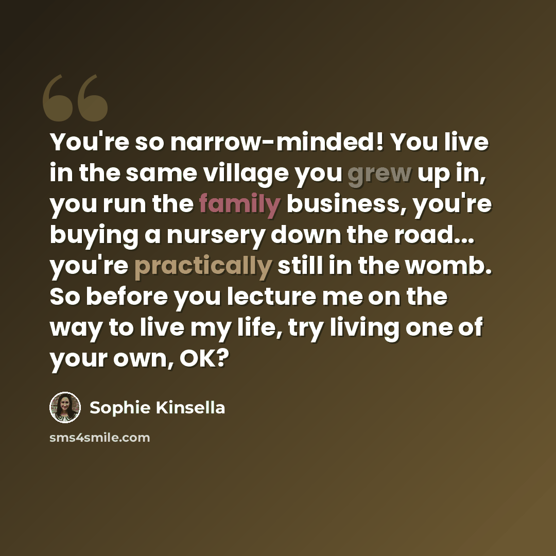 “You're so narrow-minded! You live in the same village you grew up in, you run the family business, you're buying a nursery down the road... you're practically still in the womb. So before you lecture me on the way to live my life, try living one of your own, OK?” quote by Sophie Kinsella
