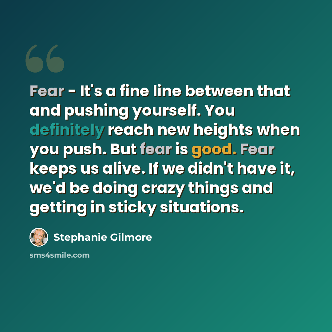 “Fear - It's a fine line between that and pushing yourself. You definitely reach new heights when you push. But fear is good. Fear keeps us alive. If we didn't have it, we'd be doing crazy things and getting in sticky situations.” quote by Stephanie Gilmore