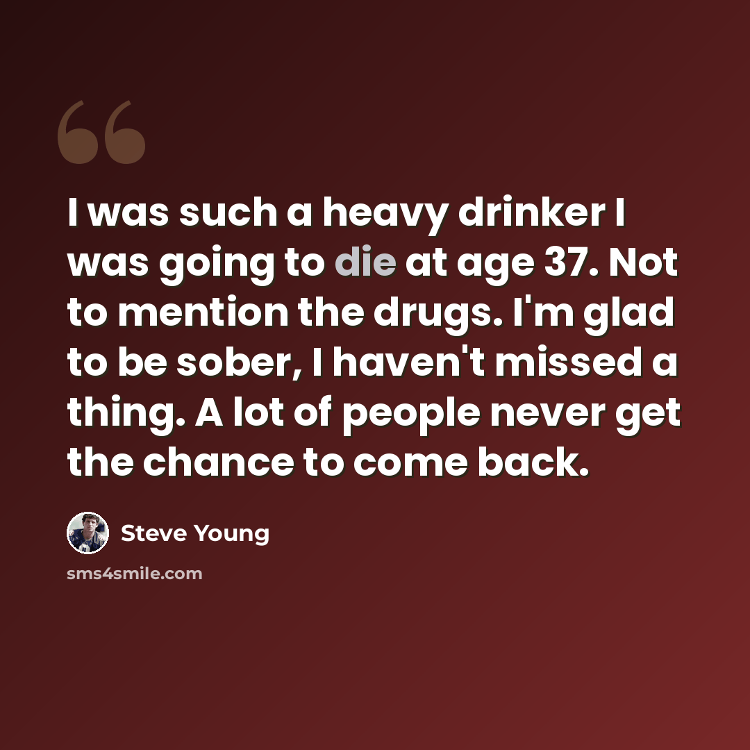 “I was such a heavy drinker I was going to die at age 37. Not to mention the drugs. I'm glad to be sober, I haven't missed a thing. A lot of people never get the chance to come back.” quote by Steve Young
