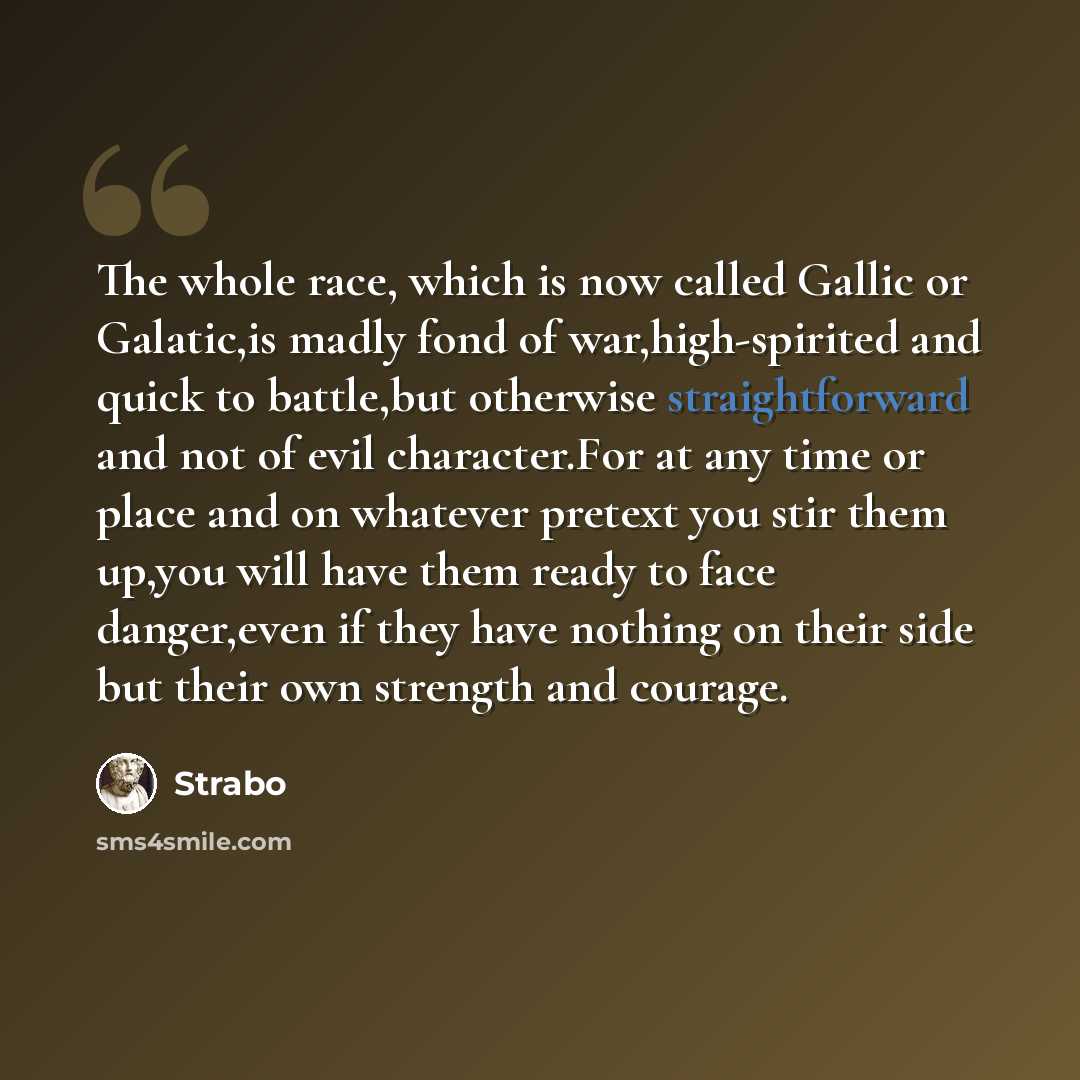 “The whole race, which is now called Gallic or Galatic,is madly fond of war,high-spirited and quick to battle,but otherwise straightforward and not of evil character.For at any time or place and on whatever pretext you stir them up,you will have them ready to face danger,even if they have nothing…” quote by Strabo