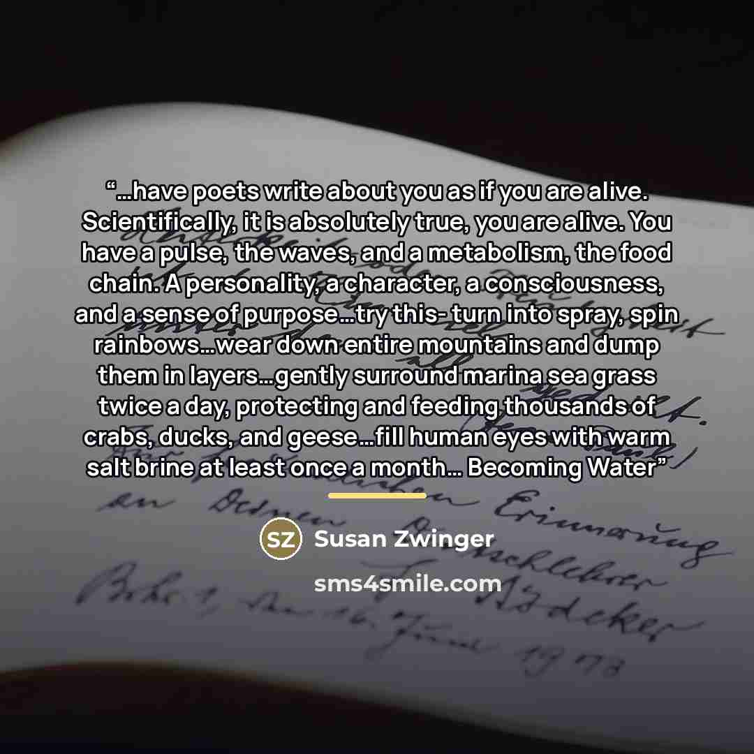 “…have poets write about you as if you are alive. Scientifically, it is absolutely true, you are alive. You have a pulse, the waves, and a metabolism, the food chain. A personality, a character, a consciousness, and a sense of purpose…try this- turn into spray, spin rainbows…wear down entire…” quote by Susan Zwinger