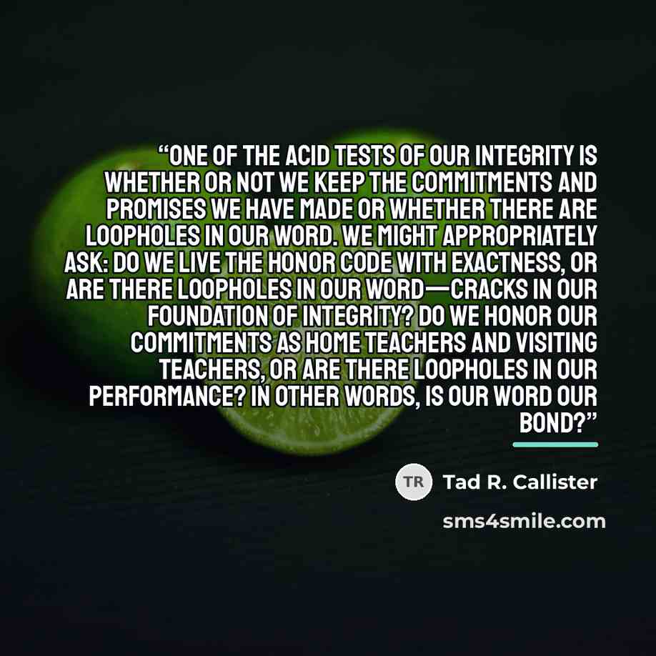 “One of the acid tests of our integrity is whether or not we keep the commitments and promises we have made or whether there are loopholes in our word. We might appropriately ask: Do we live the honor code with exactness, or are there loopholes in our word—cracks in our foundation of integrity? Do…” quote by Tad R. Callister