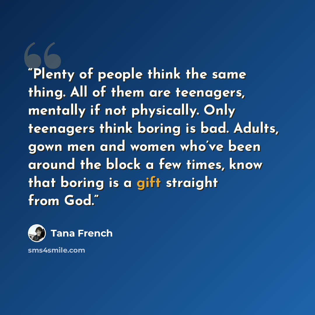 “Plenty of people think the same thing. All of them are teenagers, mentally if not physically. Only teenagers think boring is bad. Adults, gown men and women who’ve been around the block a few times, know that boring is a gift straight from God.” quote by Tana French