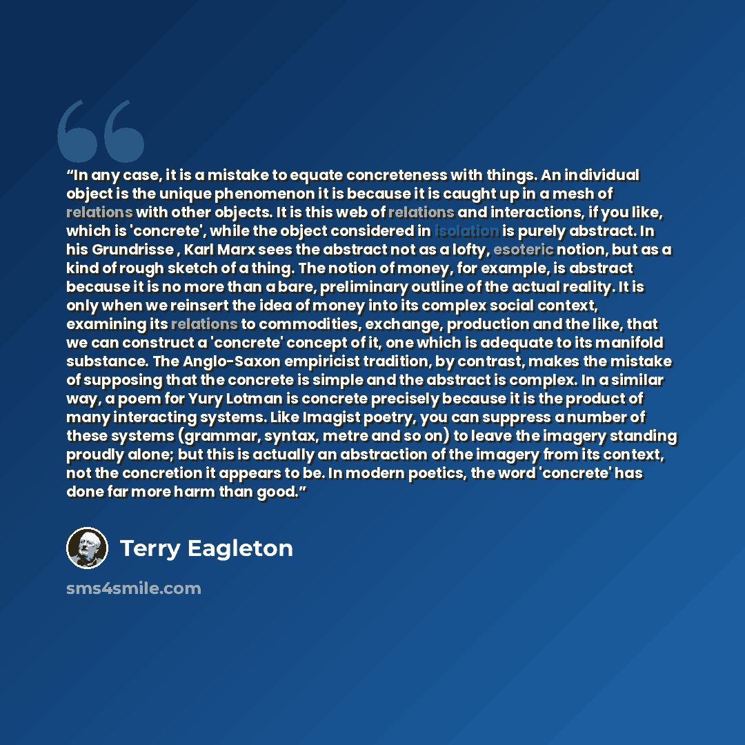 “In any case, it is a mistake to equate concreteness with things. An individual object is the unique phenomenon it is because it is caught up in a mesh of relations with other objects. It is this web of relations and interactions, if you like, which is 'concrete', while the object considered in…” quote by Terry Eagleton