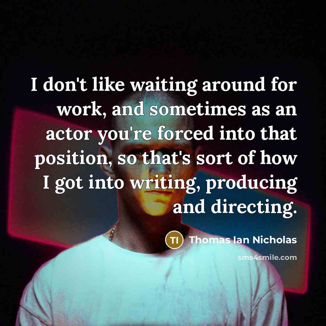 “I don't like waiting around for work, and sometimes as an actor you're forced into that position, so that's sort of how I got into writing, producing and directing.” quote by Thomas Ian Nicholas