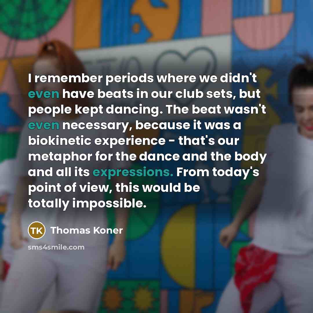 “I remember periods where we didn't even have beats in our club sets, but people kept dancing. The beat wasn't even necessary, because it was a biokinetic experience - that's our metaphor for the dance and the body and all its expressions. From today's point of view, this would be totally impossible.” quote by Thomas Koner
