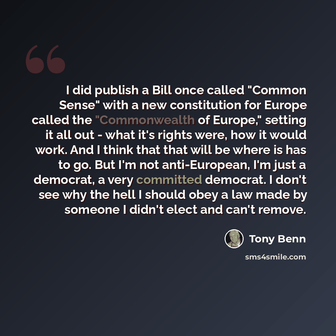 “I did publish a Bill once called "Common Sense" with a new constitution for Europe called the "Commonwealth of Europe," setting it all out - what it's rights were, how it would work. And I think that that will be where is has to go. But I'm not anti-European, I'm just a democrat, a very committed…” quote by Tony Benn