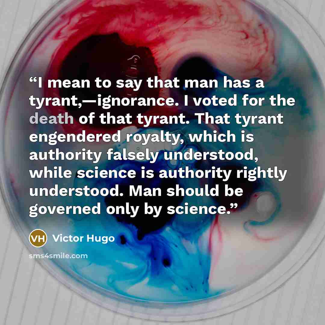 “I mean to say that man has a tyrant,—ignorance. I voted for the death of that tyrant. That tyrant engendered royalty, which is authority falsely understood, while science is authority rightly understood. Man should be governed only by science.” quote by Victor Hugo