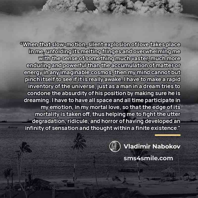 “When that slow-motion, silent explosion of love takes place in me, unfolding its melting fringes and overwhelming me with the sense of something much vaster, much more enduring and powerful than the accumulation of matter or energy in any imaginable cosmos, then my mind cannot but pinch itself to…” quote by Vladimir Nabokov
