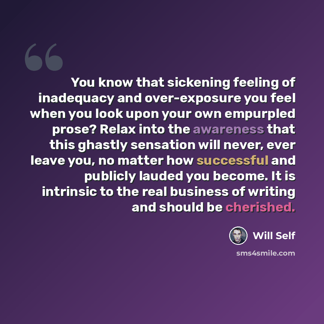 “You know that sickening feeling of inadequacy and over-exposure you feel when you look upon your own empurpled prose? Relax into the awareness that this ghastly sensation will never, ever leave you, no matter how successful and publicly lauded you become. It is intrinsic to the real business of…” quote by Will Self