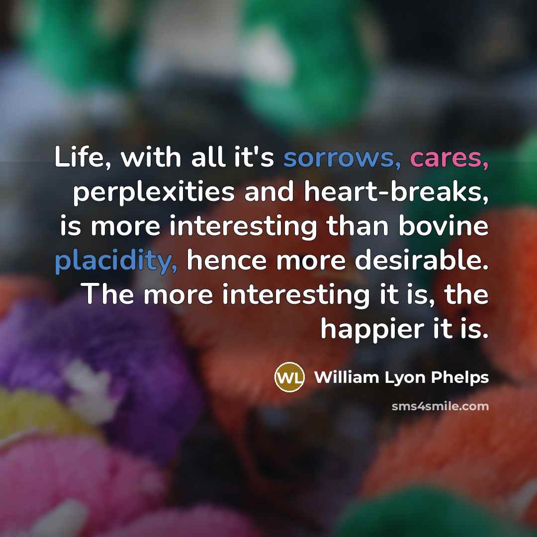 “Life, with all it's sorrows, cares, perplexities and heart-breaks, is more interesting than bovine placidity, hence more desirable. The more interesting it is, the happier it is.” quote by William Lyon Phelps
