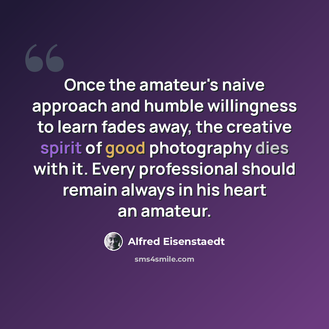 “Once the amateur's naive approach and humble willingness to learn fades away, the creative spirit of good photography dies with it. Every professional should remain always in his heart an amateur.” quote by Alfred Eisenstaedt