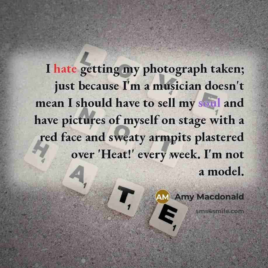 “I hate getting my photograph taken; just because I'm a musician doesn't mean I should have to sell my soul and have pictures of myself on stage with a red face and sweaty armpits plastered over 'Heat!' every week. I'm not a model.” quote by Amy Macdonald
