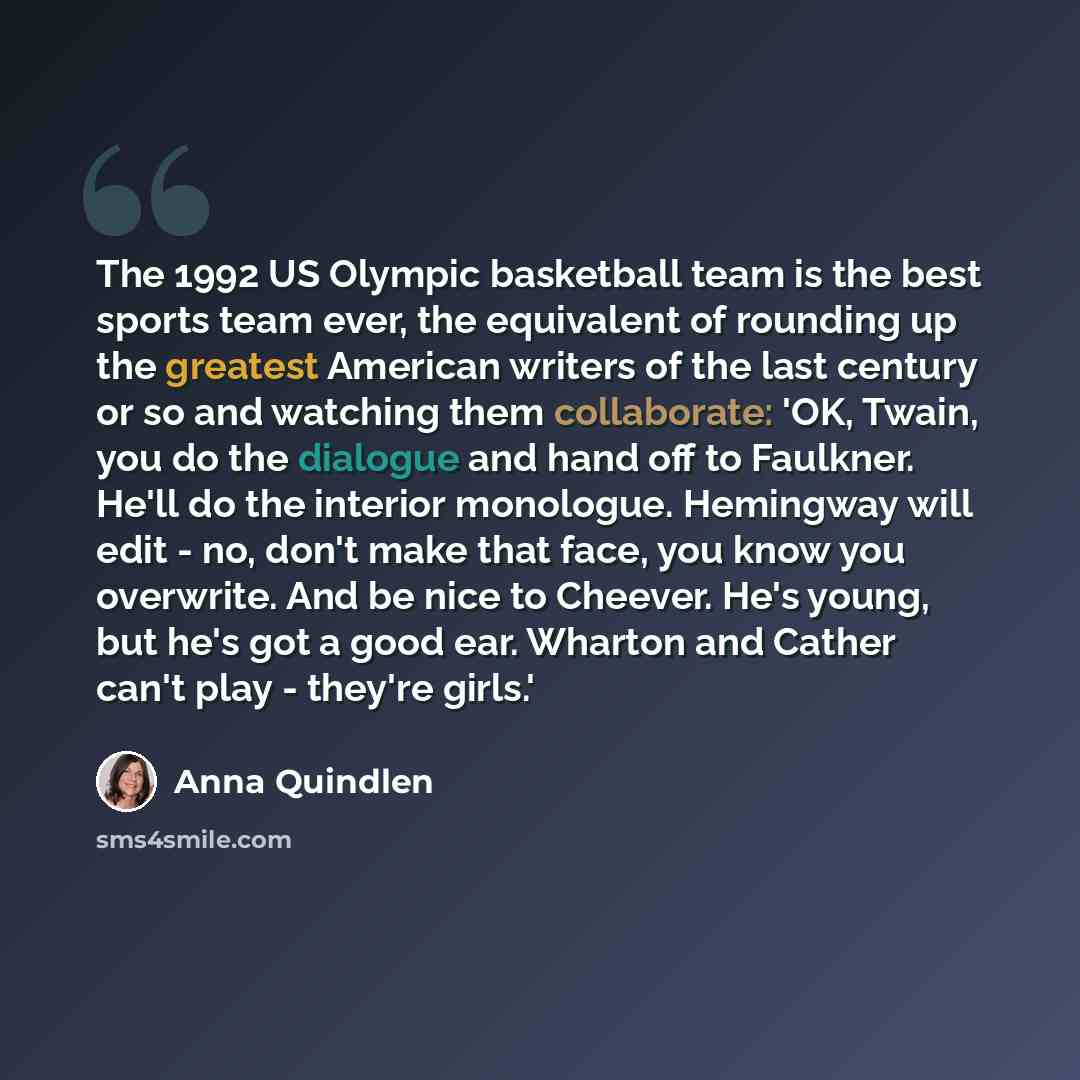 “The 1992 US Olympic basketball team is the best sports team ever, the equivalent of rounding up the greatest American writers of the last century or so and watching them collaborate: 'OK, Twain, you do the dialogue and hand off to Faulkner. He'll do the interior monologue. Hemingway will edit…” quote by Anna Quindlen
