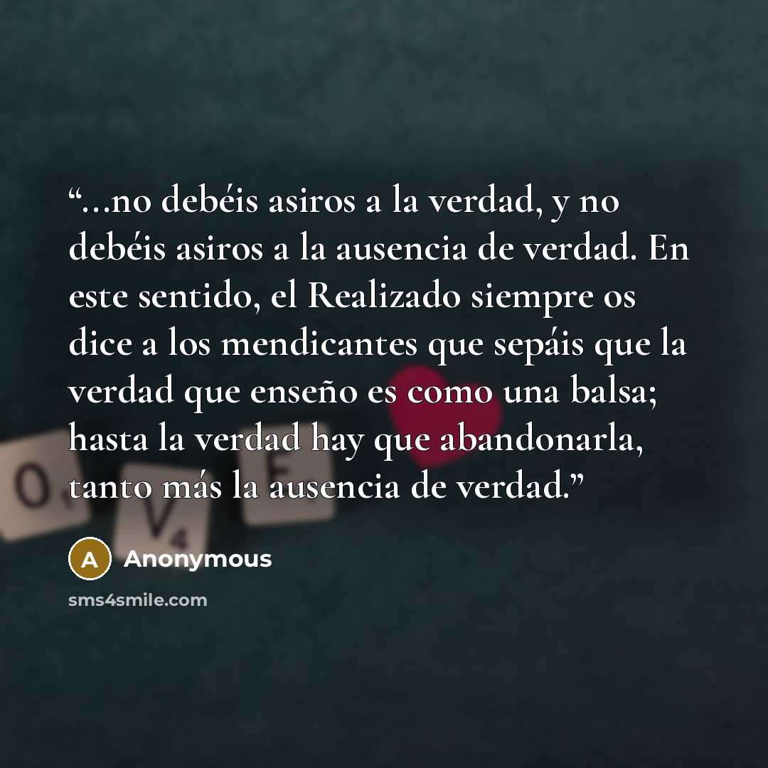“...no debéis asiros a la verdad, y no debéis asiros a la ausencia de verdad. En este sentido, el Realizado siempre os dice a los mendicantes que sepáis que la verdad que enseño es como una balsa; hasta la verdad hay que abandonarla, tanto más la ausencia de verdad.” quote by Anonymous