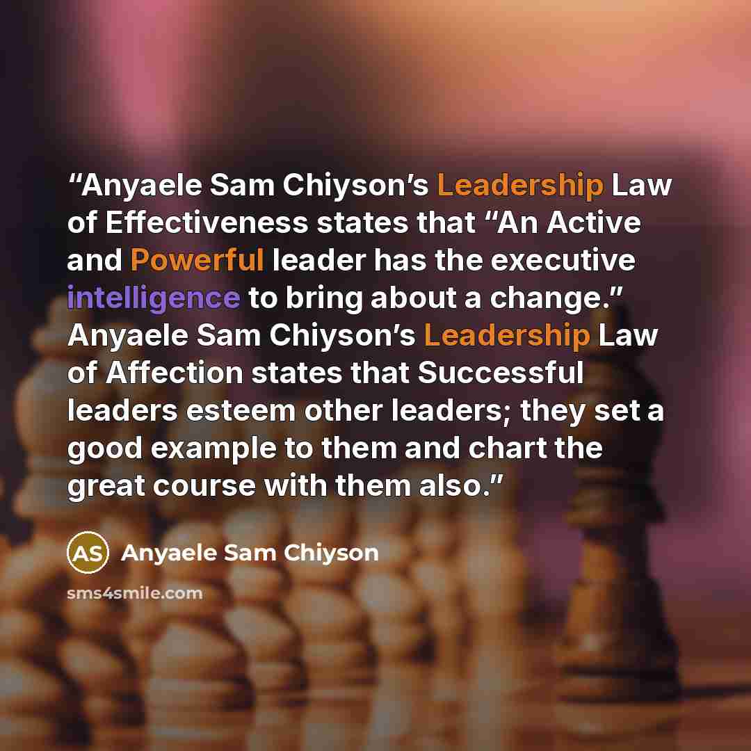 “Anyaele Sam Chiyson’s Leadership Law of Effectiveness states that “An Active and Powerful leader has the executive intelligence to bring about a change.” Anyaele Sam Chiyson’s Leadership Law of Affection states that Successful leaders esteem other leaders; they set a good example to them and chart…” quote by Anyaele Sam Chiyson