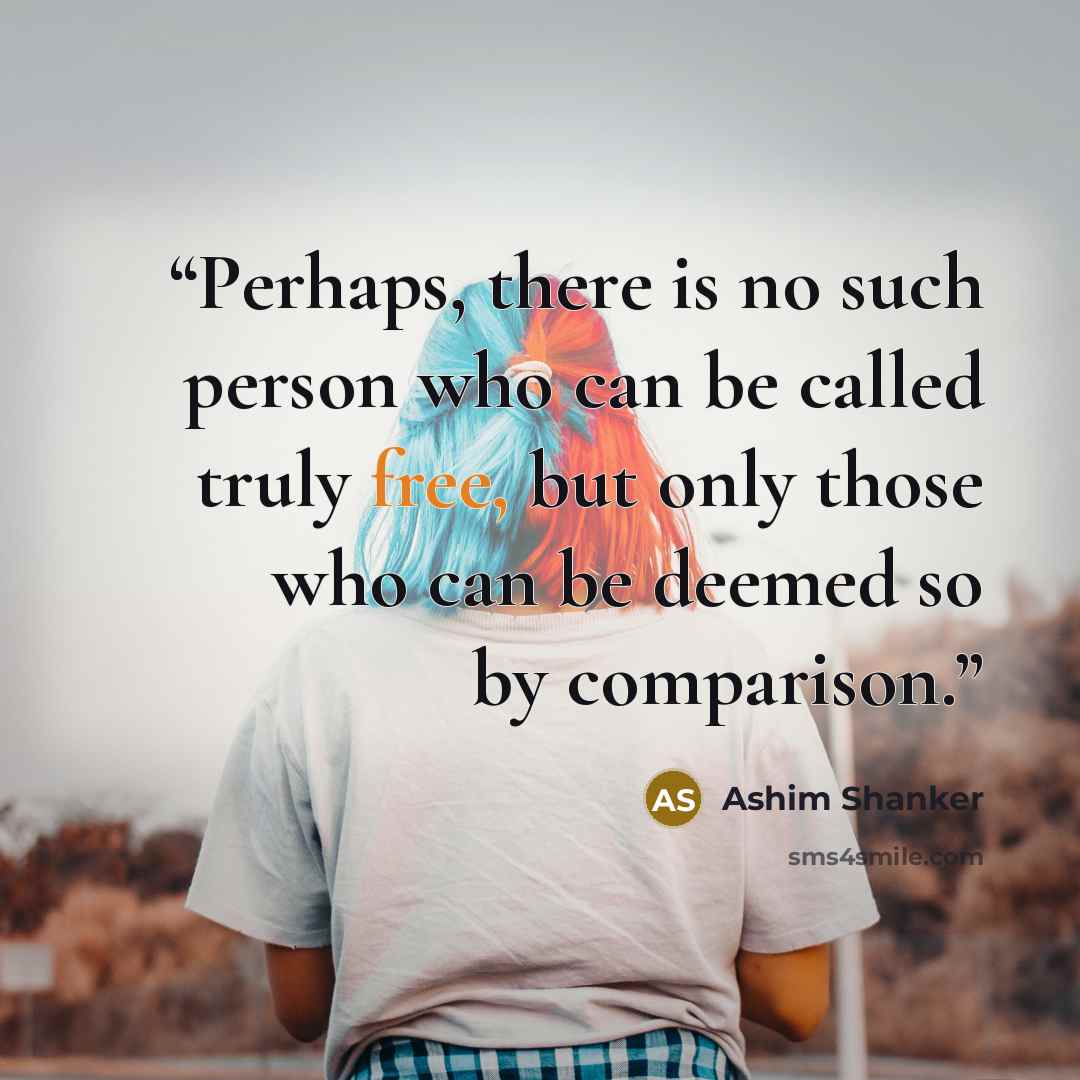 “Perhaps, there is no such person who can be called truly free, but only those who can be deemed so by comparison.” quote by Ashim Shanker