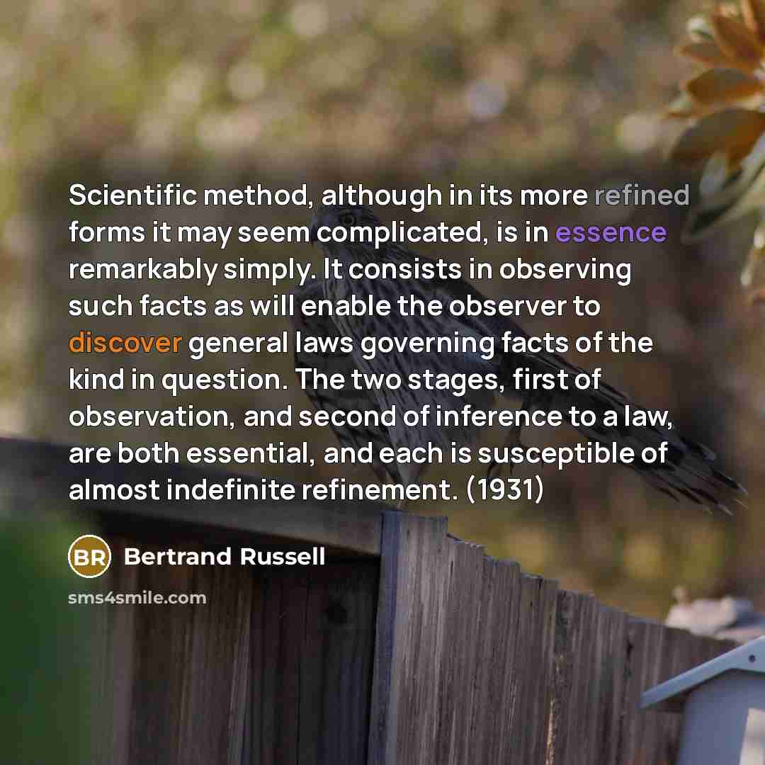 “Scientific method, although in its more refined forms it may seem complicated, is in essence remarkably simply. It consists in observing such facts as will enable the observer to discover general laws governing facts of the kind in question. The two stages, first of observation, and second of…” quote by Bertrand Russell