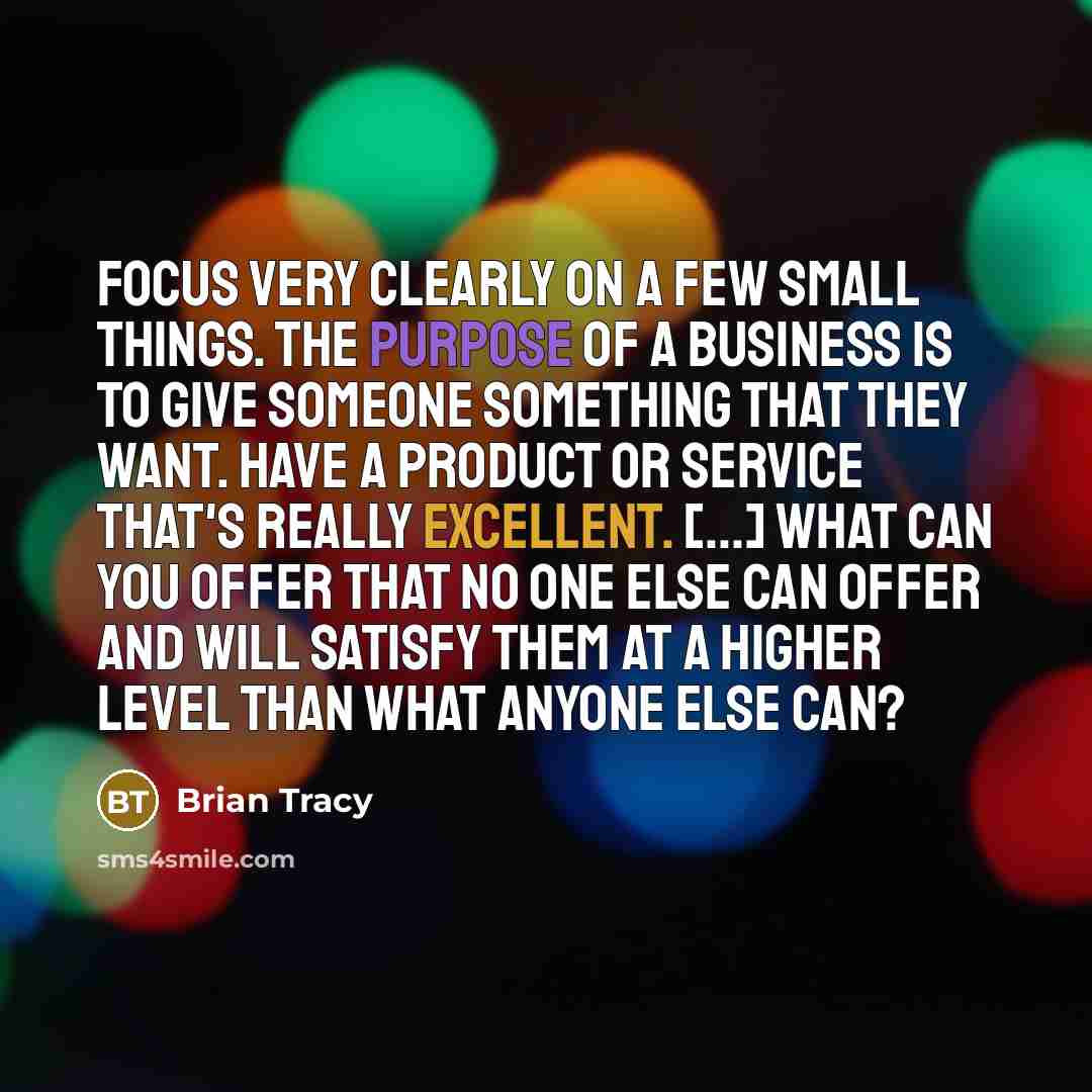 “Focus very clearly on a few small things. The purpose of a business is to give someone something that they want. Have a product or service that's really excellent. [...] What can you offer that no one else can offer and will satisfy them at a higher level than what anyone else can?” quote by Brian Tracy