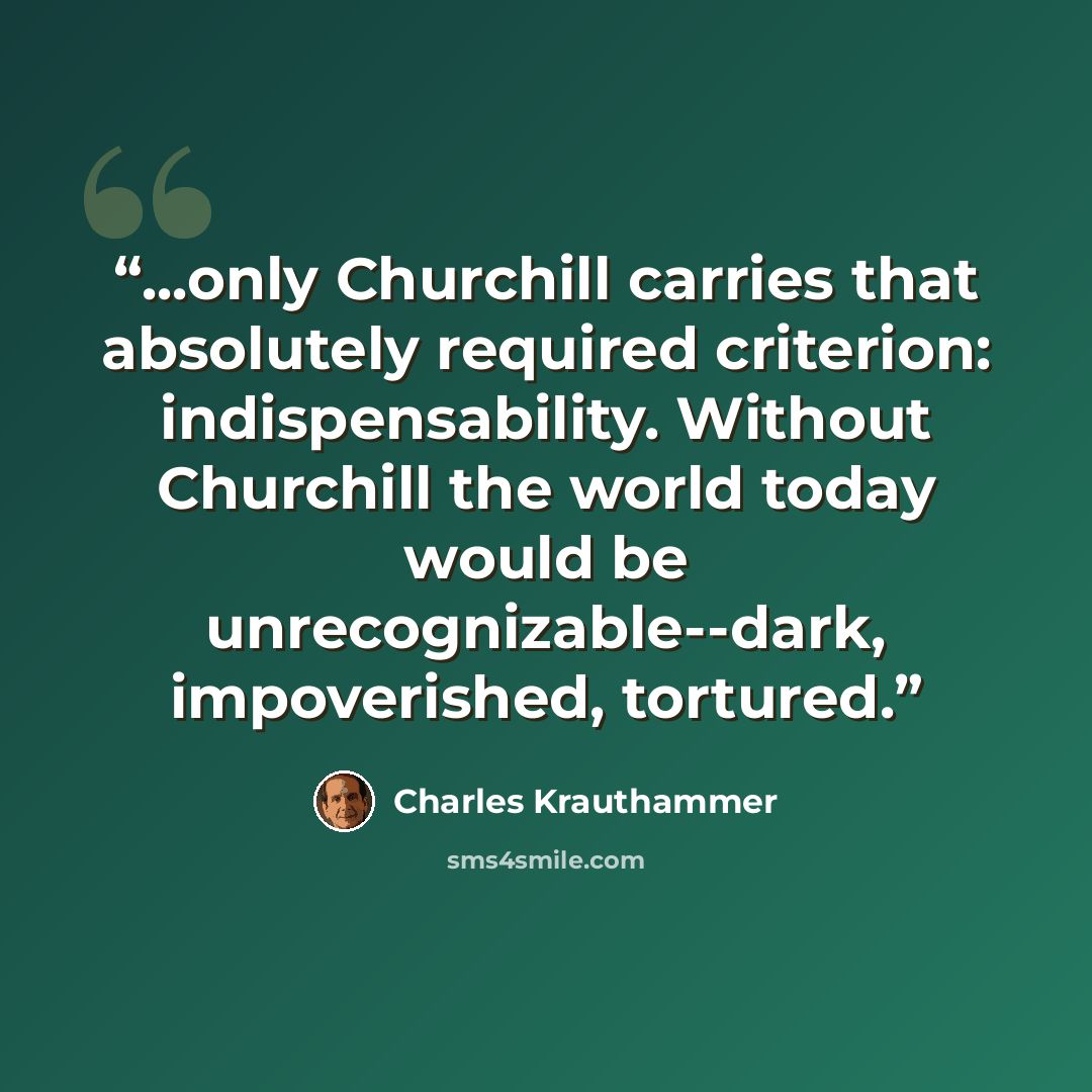 “...only Churchill carries that absolutely required criterion: indispensability. Without Churchill the world today would be unrecognizable--dark, impoverished, tortured.” quote by Charles Krauthammer