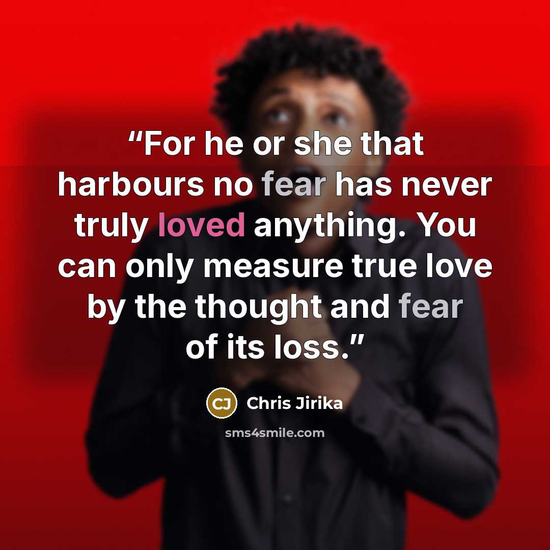 “For he or she that harbours no fear has never truly loved anything. You can only measure true love by the thought and fear of its loss.” quote by Chris Jirika