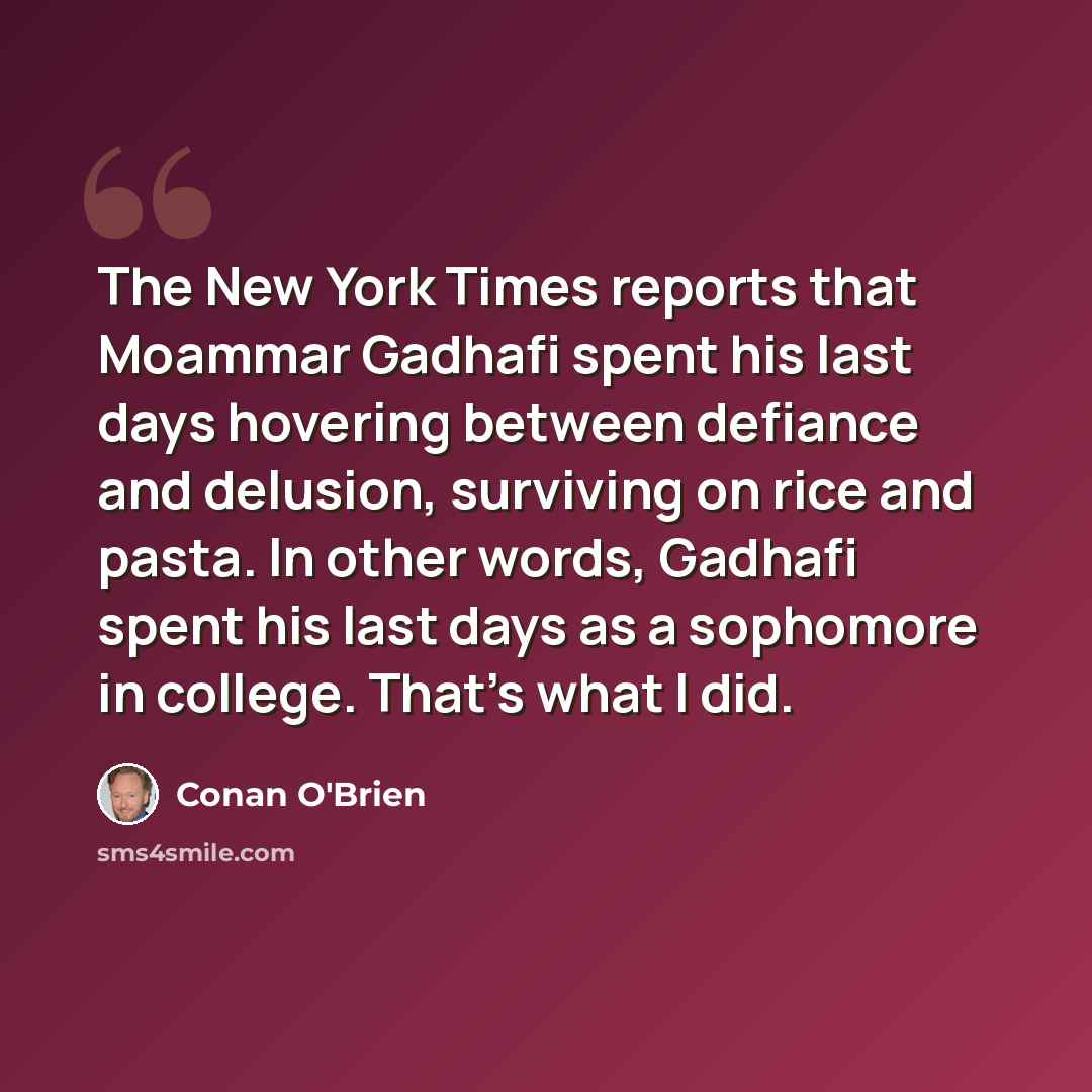 “The New York Times reports that Moammar Gadhafi spent his last days hovering between defiance and delusion, surviving on rice and pasta. In other words, Gadhafi spent his last days as a sophomore in college. That's what I did.” quote by Conan O'Brien