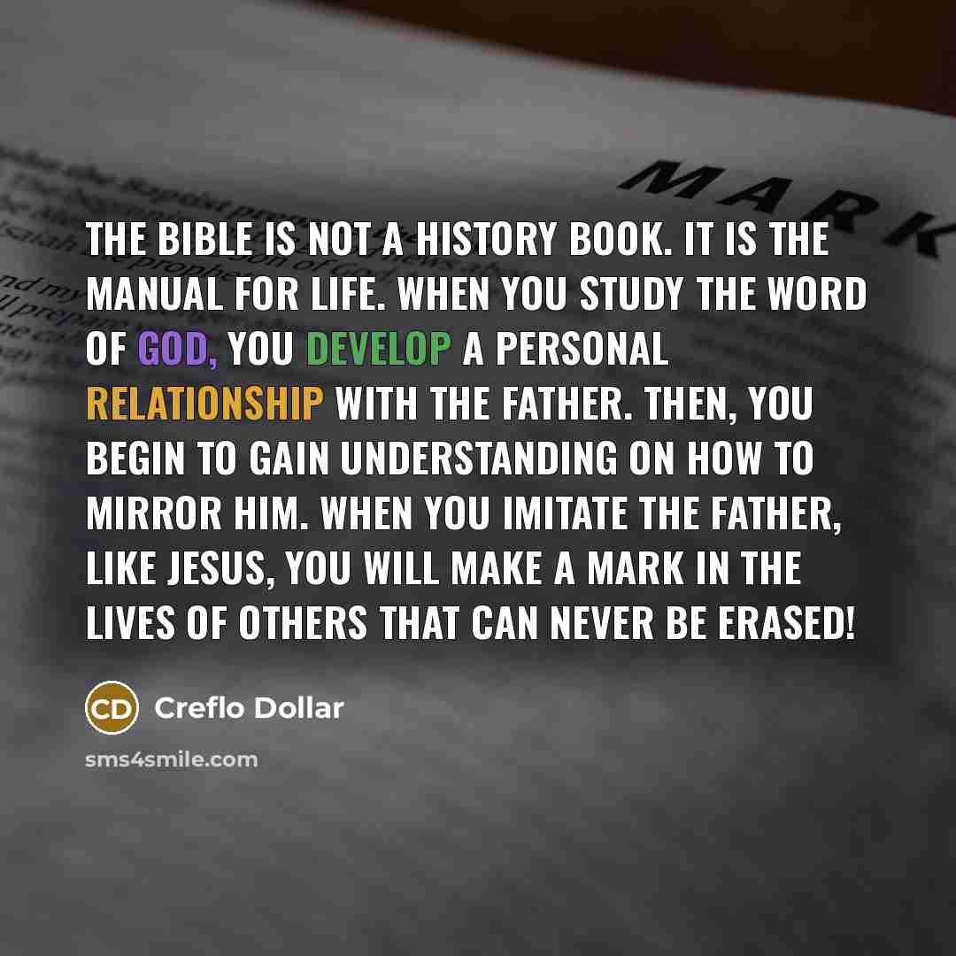 “The Bible is not a history book. It is the manual for life. When you study the Word of God, you develop a personal relationship with the Father. Then, you begin to gain understanding on how to mirror Him. When you imitate the Father, like Jesus, you will make a mark in the lives of others that can…” quote by Creflo Dollar