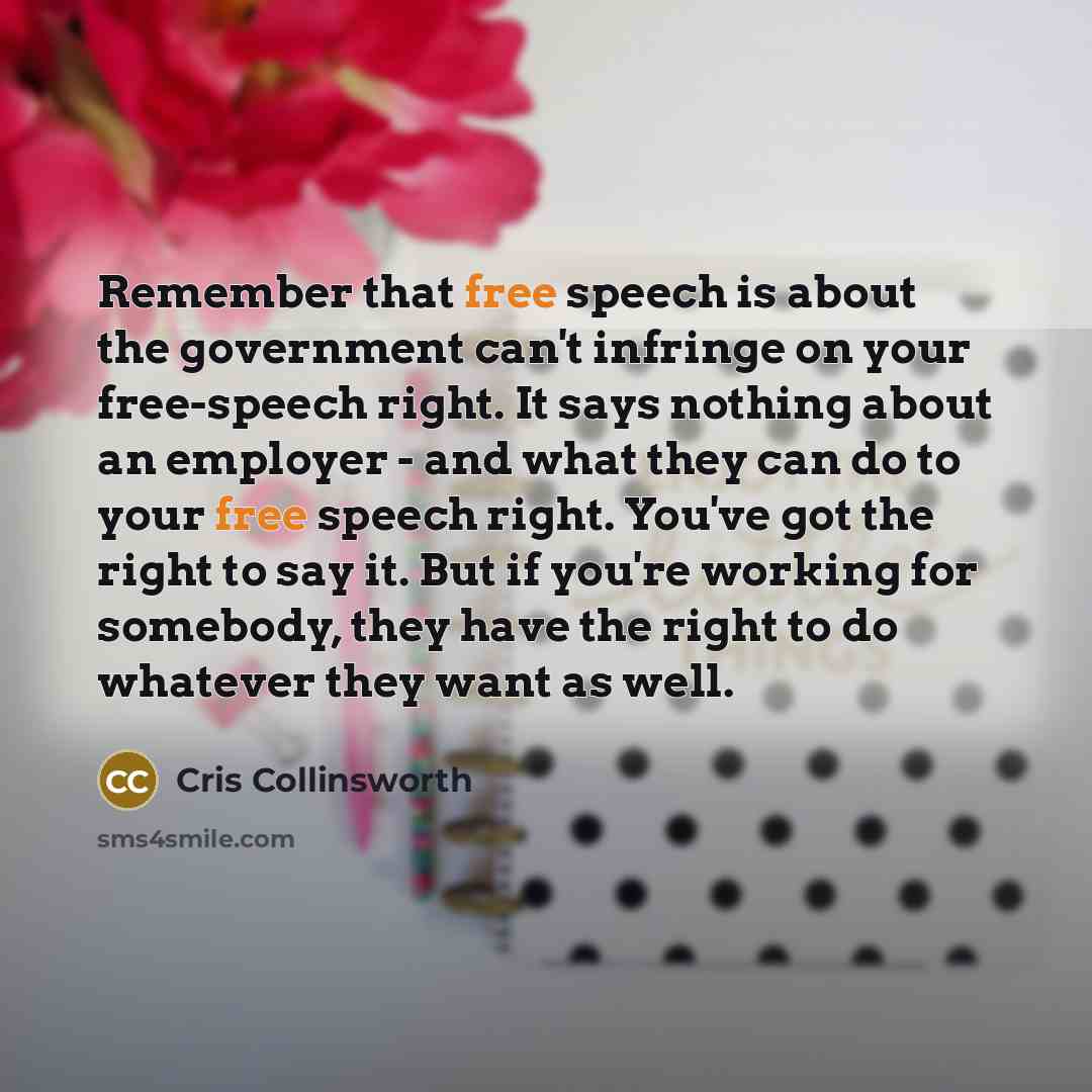 “Remember that free speech is about the government can't infringe on your free-speech right. It says nothing about an employer - and what they can do to your free speech right. You've got the right to say it. But if you're working for somebody, they have the right to do whatever they want as well.” quote by Cris Collinsworth