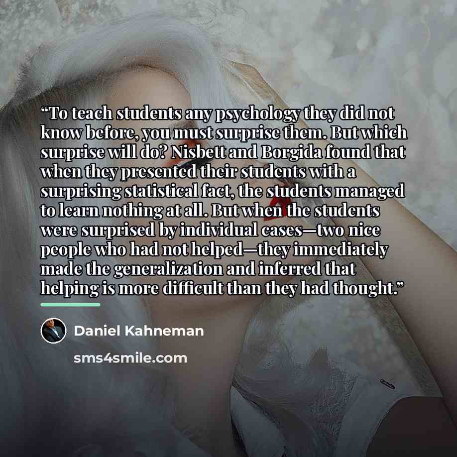 “To teach students any psychology they did not know before, you must surprise them. But which surprise will do? Nisbett and Borgida found that when they presented their students with a surprising statistical fact, the students managed to learn nothing at all. But when the students were surprised by…” quote by Daniel Kahneman