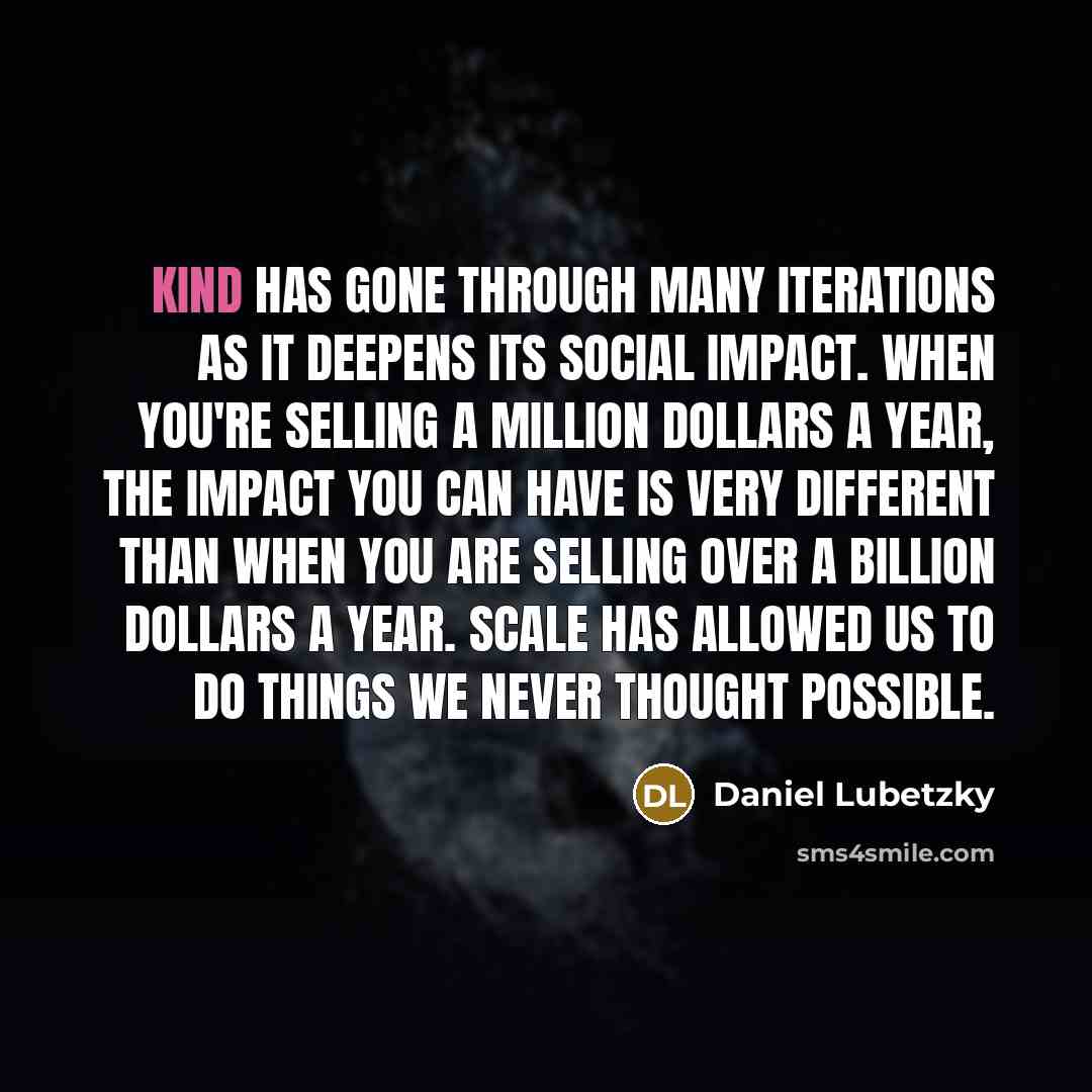 “KIND has gone through many iterations as it deepens its social impact. When you're selling a million dollars a year, the impact you can have is very different than when you are selling over a billion dollars a year. Scale has allowed us to do things we never thought possible.” quote by Daniel Lubetzky