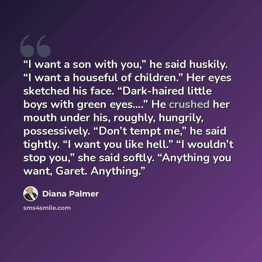 “I want a son with you,” he said huskily. “I want a houseful of children.” Her eyes sketched his face. “Dark-haired little boys with green eyes….” He crushed her mouth under his, roughly, hungrily, possessively. “Don’t tempt me,” he said tightly. “I want you like hell.” “I wouldn’t stop you,” she…” quote by Diana Palmer