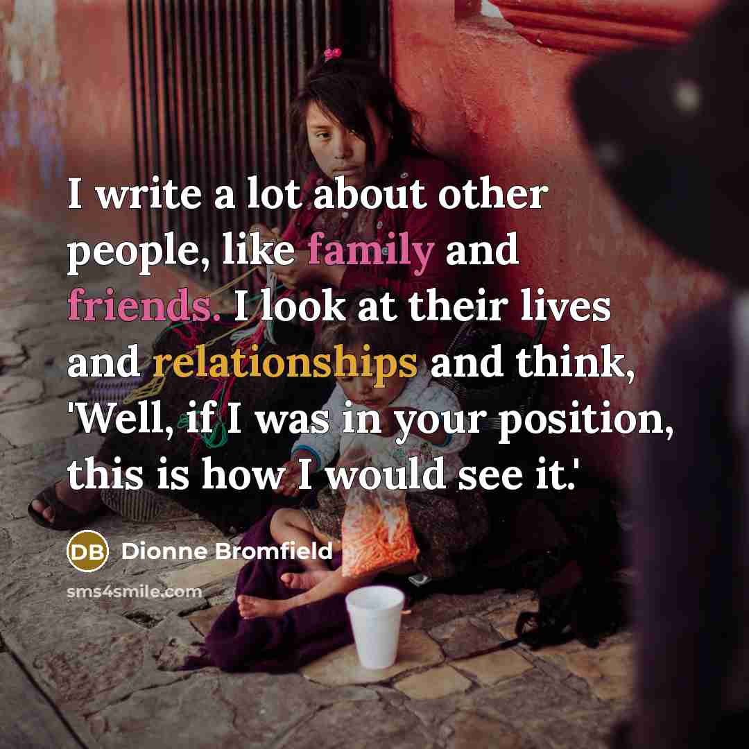 “I write a lot about other people, like family and friends. I look at their lives and relationships and think, 'Well, if I was in your position, this is how I would see it.'” quote by Dionne Bromfield