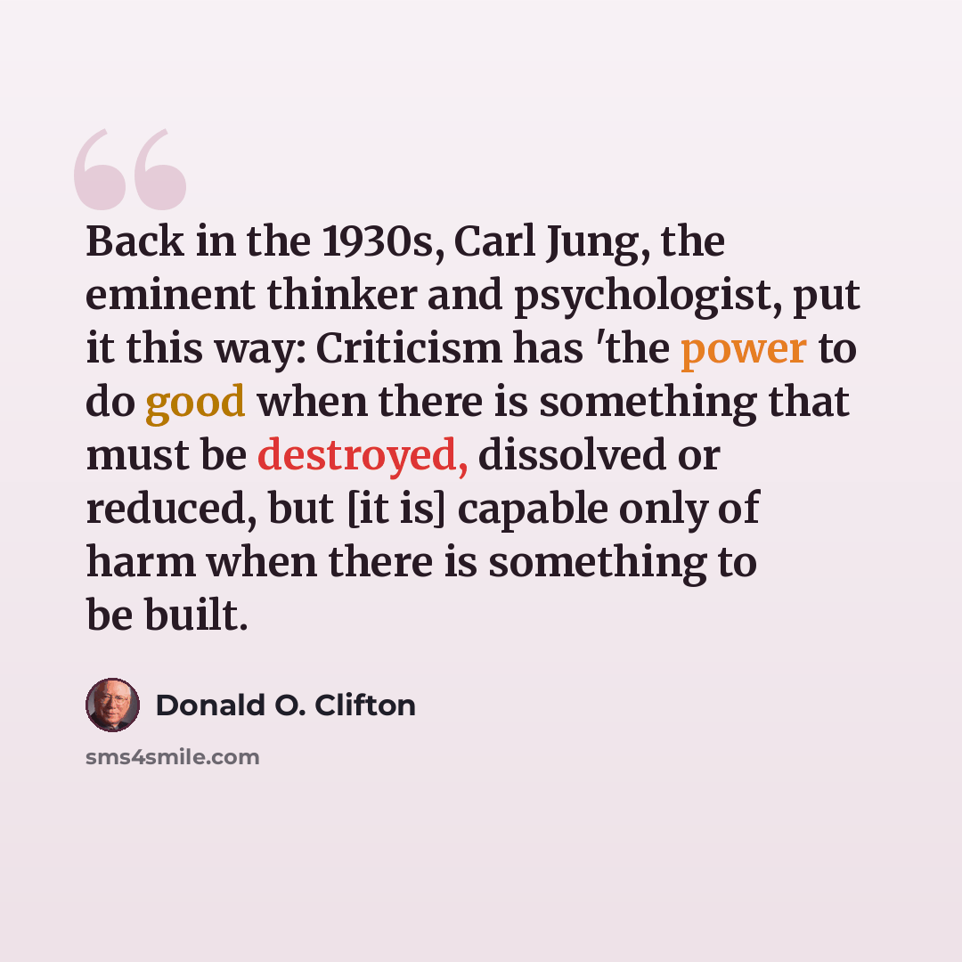 “Back in the 1930s, Carl Jung, the eminent thinker and psychologist, put it this way: Criticism has 'the power to do good when there is something that must be destroyed, dissolved or reduced, but [it is] capable only of harm when there is something to be built.” quote by Donald O. Clifton