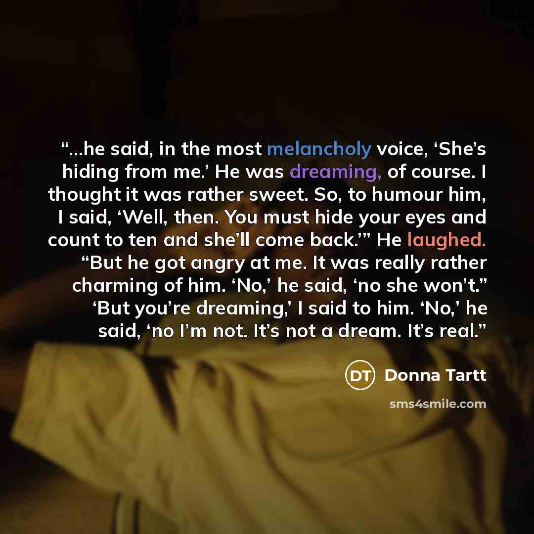 “…he said, in the most melancholy voice, ‘She’s hiding from me.’ He was dreaming, of course. I thought it was rather sweet. So, to humour him, I said, ‘Well, then. You must hide your eyes and count to ten and she’ll come back.’” He laughed. “But he got angry at me. It was really rather charming of…” quote by Donna Tartt
