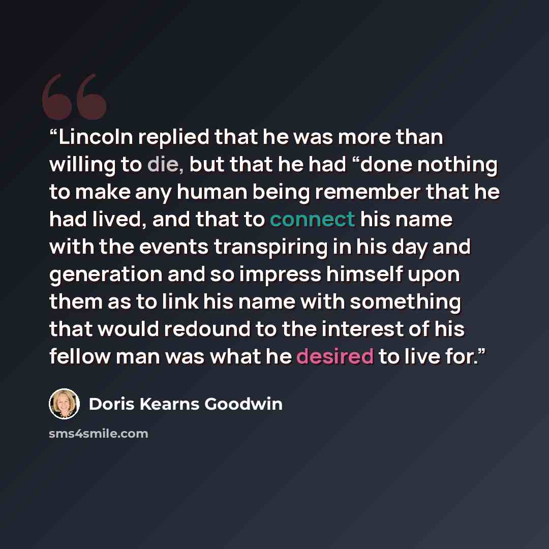 “Lincoln replied that he was more than willing to die, but that he had “done nothing to make any human being remember that he had lived, and that to connect his name with the events transpiring in his day and generation and so impress himself upon them as to link his name with something that would…” quote by Doris Kearns Goodwin