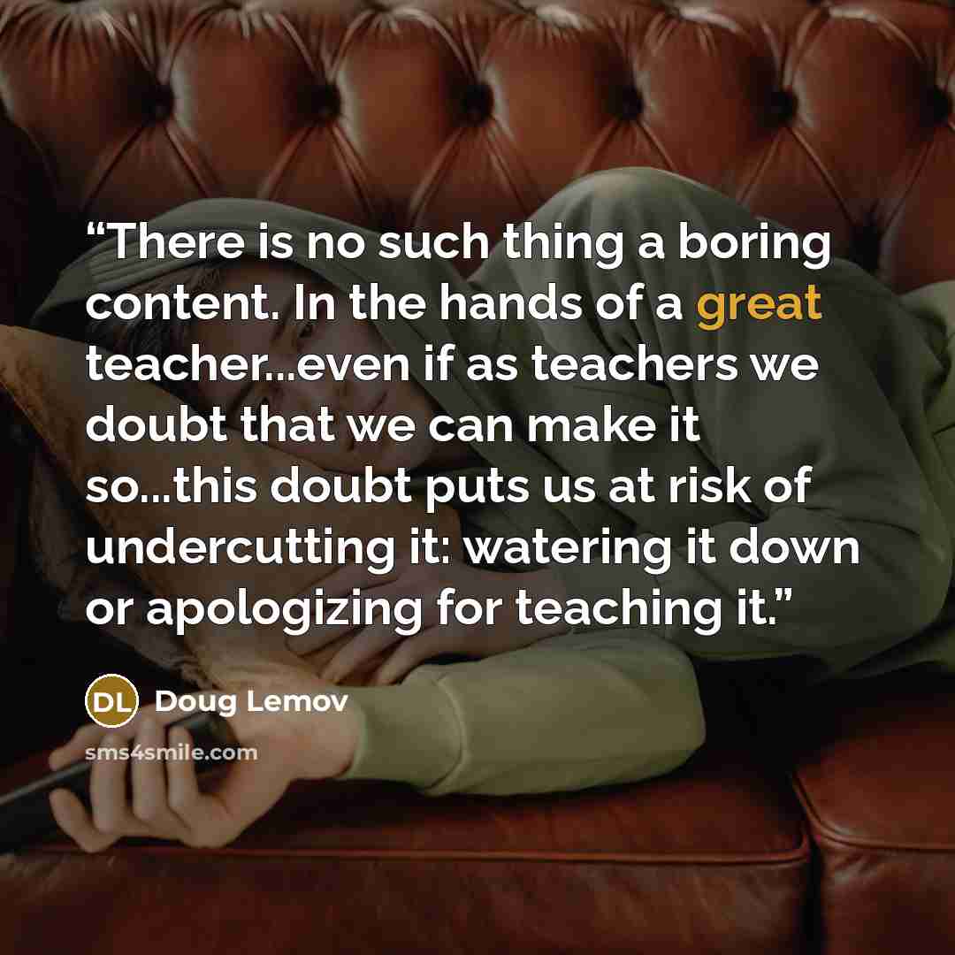 “There is no such thing a boring content. In the hands of a great teacher...even if as teachers we doubt that we can make it so...this doubt puts us at risk of undercutting it: watering it down or apologizing for teaching it.” quote by Doug Lemov