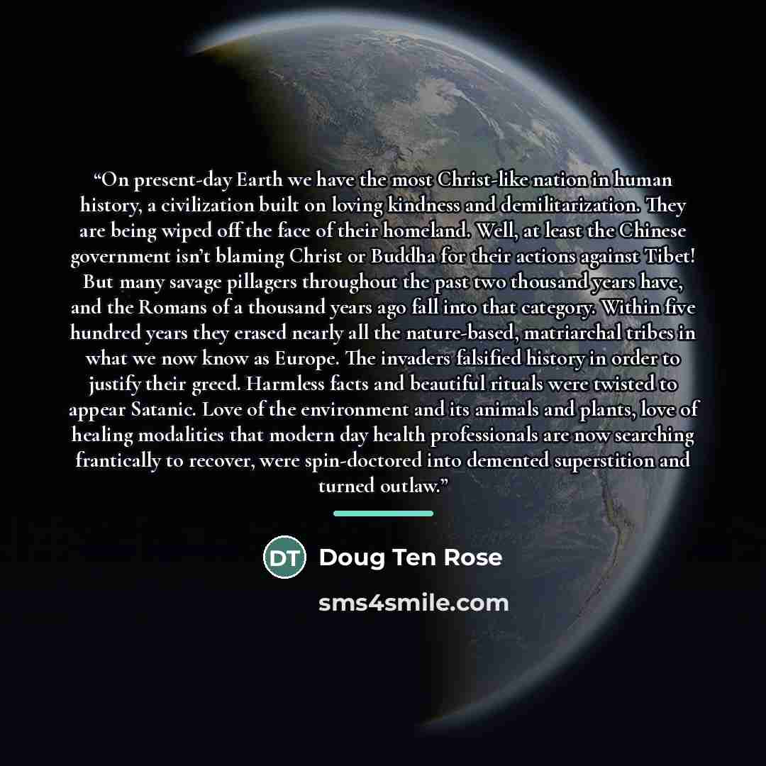 “On present-day Earth we have the most Christ-like nation in human history, a civilization built on loving kindness and demilitarization. They are being wiped off the face of their homeland. Well, at least the Chinese government isn’t blaming Christ or Buddha for their actions against Tibet! But…” quote by Doug Ten Rose