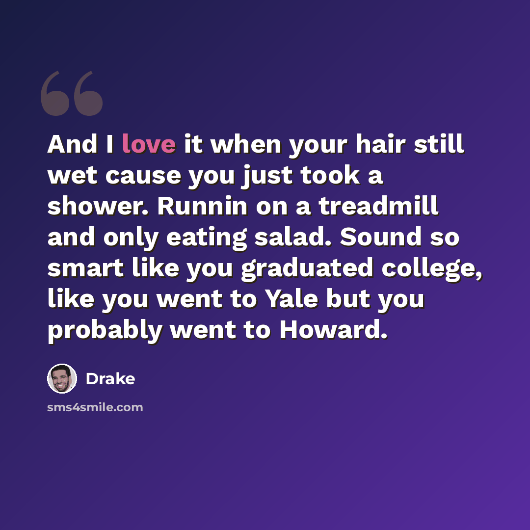 “And I love it when your hair still wet cause you just took a shower. Runnin on a treadmill and only eating salad. Sound so smart like you graduated college, like you went to Yale but you probably went to Howard.” quote by Drake