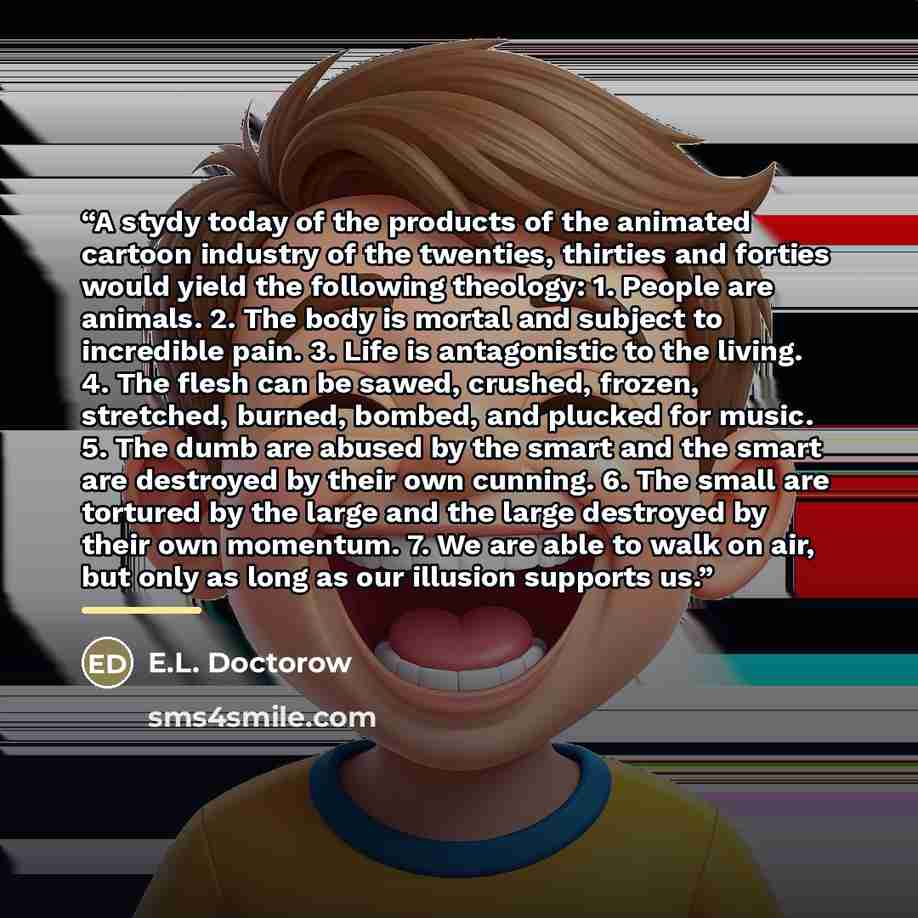 “A stydy today of the products of the animated cartoon industry of the twenties, thirties and forties would yield the following theology: 1. People are animals. 2. The body is mortal and subject to incredible pain. 3. Life is antagonistic to the living. 4. The flesh can be sawed, crushed, frozen…” quote by E.L. Doctorow