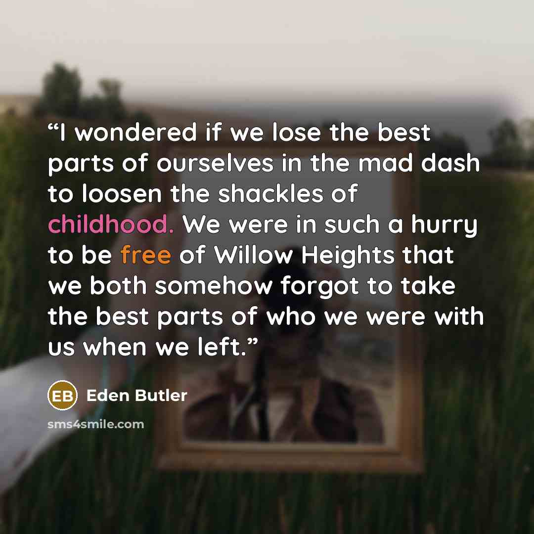 “I wondered if we lose the best parts of ourselves in the mad dash to loosen the shackles of childhood. We were in such a hurry to be free of Willow Heights that we both somehow forgot to take the best parts of who we were with us when we left.” quote by Eden Butler
